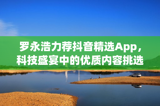 罗永浩力荐抖音精选App，科技盛宴中的优质内容挑选利器