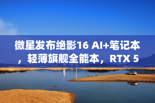 微星发布绝影16 AI+笔记本，轻薄旗舰全能本，RTX 5090不足2kg重磅来袭！