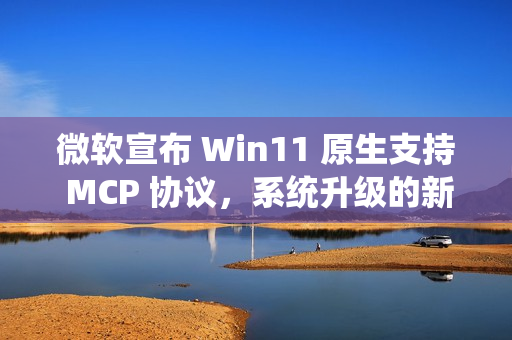 微软宣布 Win11 原生支持 MCP 协议，系统升级的新突破