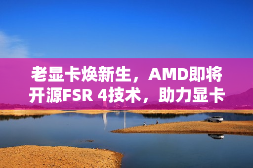 老显卡焕新生，AMD即将开源FSR 4技术，助力显卡性能飞跃提升