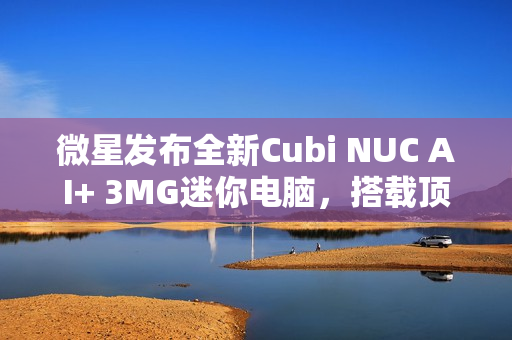 微星发布全新Cubi NUC AI+ 3MG迷你电脑，搭载顶级Ultra 9 386H处理器与双雷电4接口