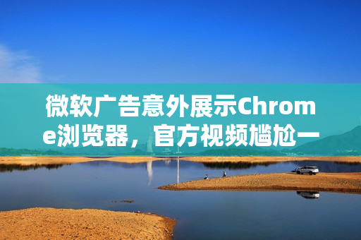 微软广告意外展示Chrome浏览器，官方视频尴尬一幕