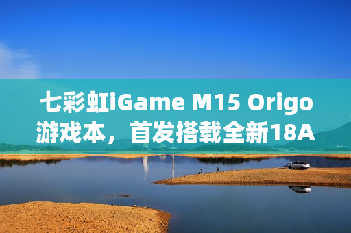 七彩虹iGame M15 Origo游戏本，首发搭载全新18A芯片亮相在即