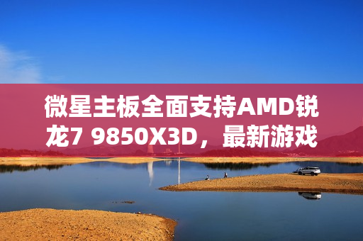 微星主板全面支持AMD锐龙7 9850X3D，最新游戏处理器更新！