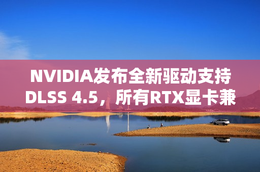 NVIDIA发布全新驱动支持DLSS 4.5，所有RTX显卡兼容升级！