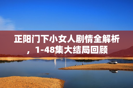 正阳门下小女人剧情全解析，1-48集大结局回顾