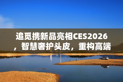 追觅携新品亮相CES2026，智慧奢护头皮，重构高端个人护理体验场景