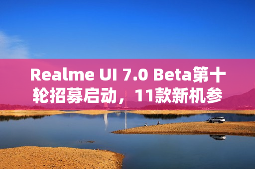 Realme UI 7.0 Beta第十轮招募启动，11款新机参与测试，体验升级之旅开启