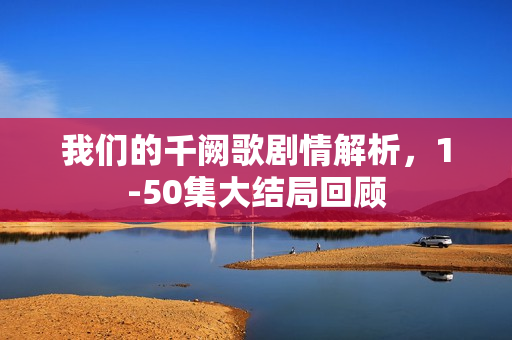 我们的千阙歌剧情解析，1-50集大结局回顾