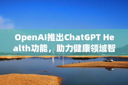 OpenAI推出ChatGPT Health功能，助力健康领域智能化发展