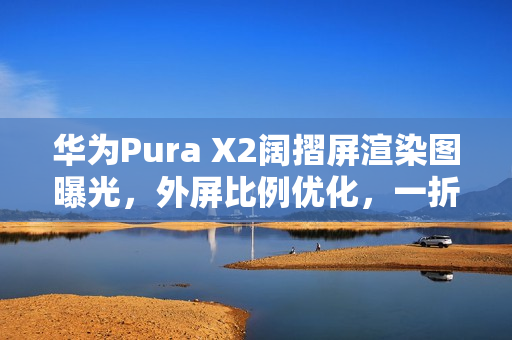 华为Pura X2阔摺屏渲染图曝光，外屏比例优化，一折即变细平板！
