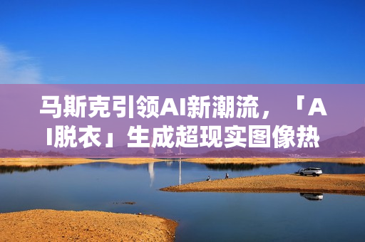 马斯克引领AI新潮流，「AI脱衣」生成超现实图像热潮，两小时产出1.5万张美图