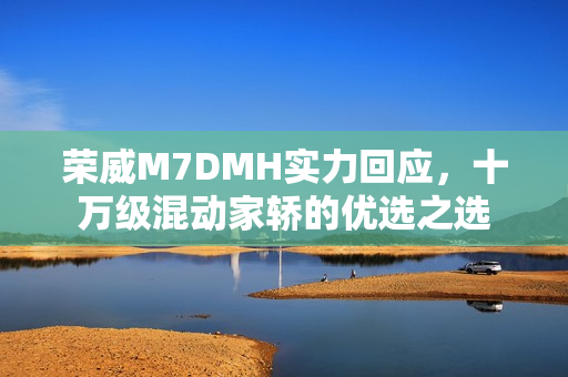 荣威M7DMH实力回应，十万级混动家轿的优选之选