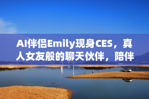 AI伴侣Emily现身CES，真人女友般的聊天伙伴，陪伴八小时畅聊体验