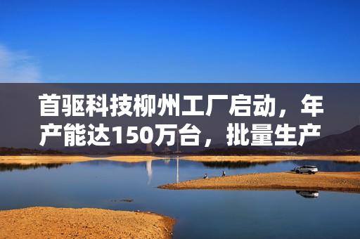 首驱科技柳州工厂启动，年产能达150万台，批量生产启动在即
