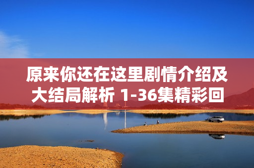 原来你还在这里剧情介绍及大结局解析 1-36集精彩回顾