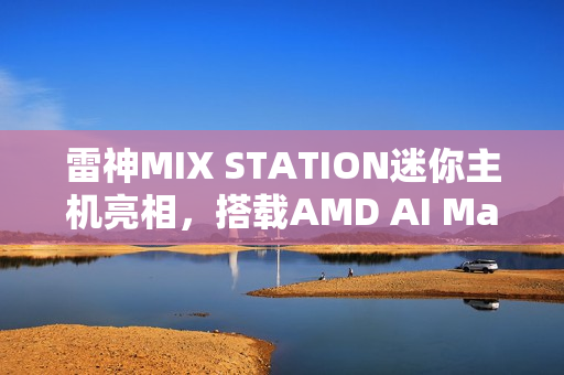 雷神MIX STATION迷你主机亮相，搭载AMD AI Max+ 395处理器，性能卓越