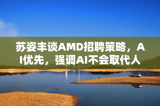 苏姿丰谈AMD招聘策略，AI优先，强调AI不会取代人类角色