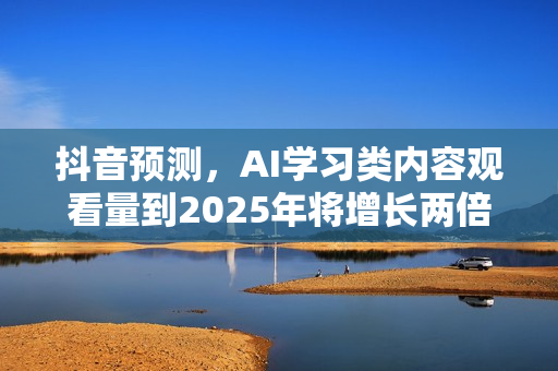 抖音预测，AI学习类内容观看量到2025年将增长两倍