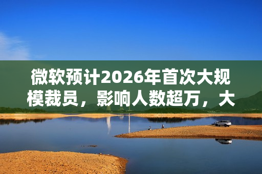 微软预计2026年首次大规模裁员，影响人数超万，大规模裁员浪潮来袭