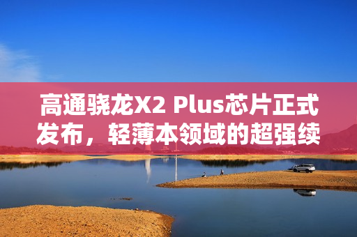 高通骁龙X2 Plus芯片正式发布，轻薄本领域的超强续航与AI驱动核心