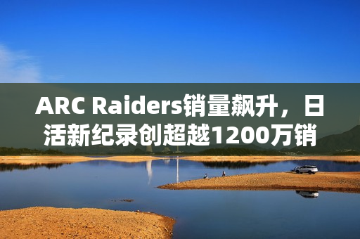 ARC Raiders销量飙升，日活新纪录创超越1200万销量里程碑