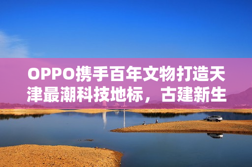 OPPO携手百年文物打造天津最潮科技地标,古建新生! OPPO携手百年文物打造天津最潮科技地标,古建新生!