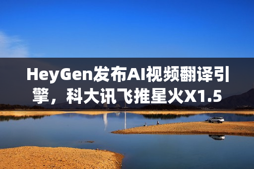 HeyGen发布AI视频翻译引擎，科大讯飞推星火X1.5，QQ浏览器推出AI+小窗新功能，引领AI技术革新风潮的新动态