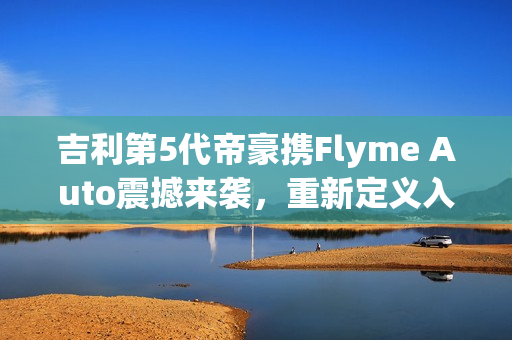 吉利第5代帝豪携Flyme Auto震撼来袭，重新定义入门级家轿，仅需不到7万！