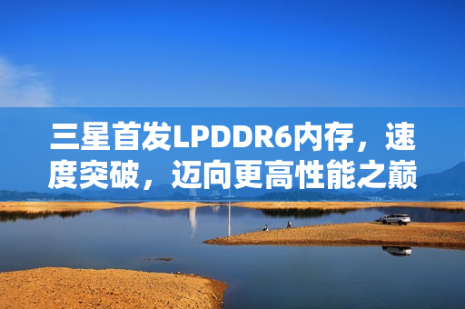 三星首发LPDDR6内存，速度突破，迈向更高性能之巅！