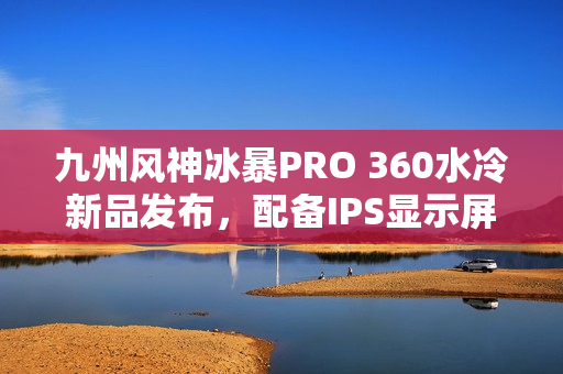 九州风神冰暴PRO 360水冷新品发布，配备IPS显示屏首发价格999元起