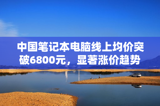 中国笔记本电脑线上均价突破6800元，显著涨价趋势显现