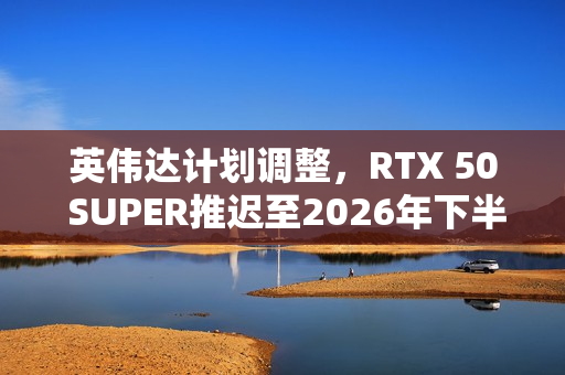 英伟达计划调整，RTX 50 SUPER推迟至2026年下半年发布