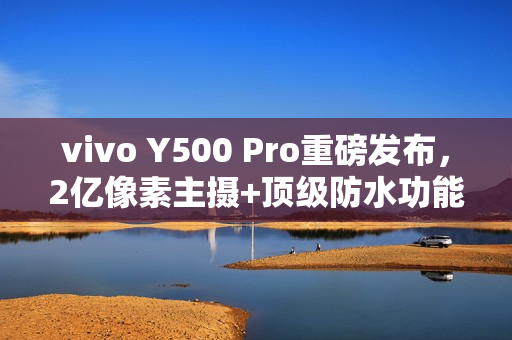 vivo Y500 Pro重磅发布，2亿像素主摄+顶级防水功能