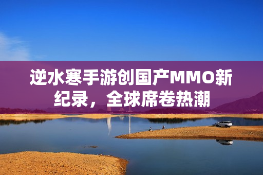 逆水寒手游创国产MMO新纪录，全球席卷热潮