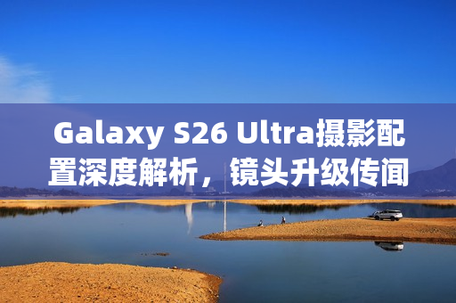 Galaxy S26 Ultra摄影配置深度解析，镜头升级传闻与模组设计调整原因曝光