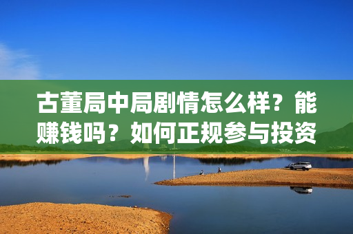 古董局中局剧情怎么样？能赚钱吗？如何正规参与投资？(古董局中局剧情揭秘)