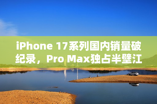 iPhone 17系列国内销量破纪录，Pro Max独占半壁江山，激活销量超825万部
