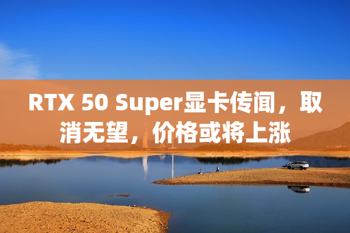 RTX 50 Super显卡传闻，取消无望，价格或将上涨