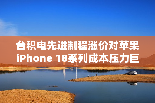 台积电先进制程涨价对苹果iPhone 18系列成本压力巨大影响曝光