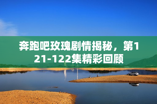 奔跑吧玫瑰剧情揭秘，第121-122集精彩回顾