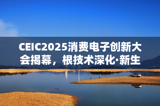 CEIC2025消费电子创新大会揭幕，根技术深化·新生态绽放·科技趋势已至