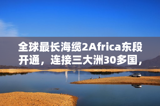 全球最长海缆2Africa东段开通，连接三大洲30多国，全长4.5万公里的新时代里程碑