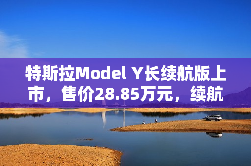 特斯拉Model Y长续航版上市，售价28.85万元，续航里程达821公里