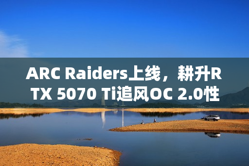 ARC Raiders上线，耕升RTX 5070 Ti追风OC 2.0性能体验揭晓