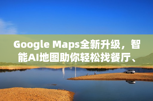 Google Maps全新升级，智能AI地图助你轻松找餐厅、车况与充电站！