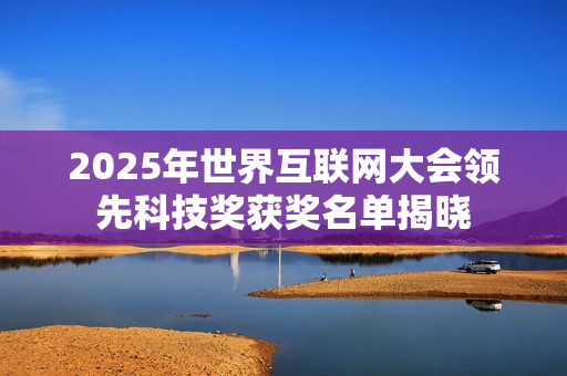 2025年世界互联网大会领先科技奖获奖名单揭晓