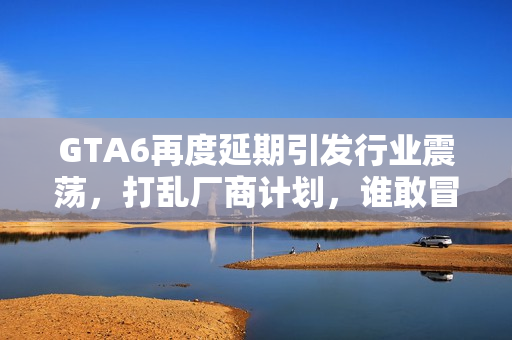 GTA6再度延期引发行业震荡，打乱厂商计划，谁敢冒险撞车？