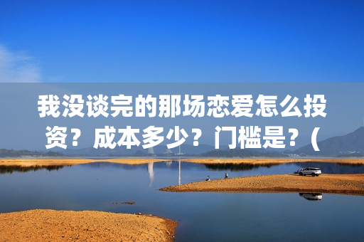 我没谈完的那场恋爱怎么投资？成本多少？门槛是？(我没谈完的那场恋爱演员表)