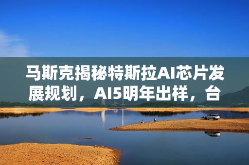 马斯克揭秘特斯拉AI芯片发展规划，AI5明年出样，台积电与三星联合代工启动